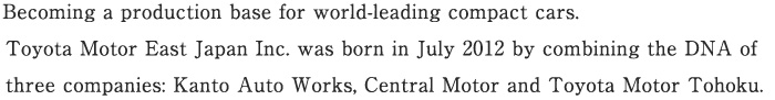 Becoming a production base for world-leading compact cars.Toyota Motor East Japan Inc. was born in July 2012 by combining the DNA of three companies: Kanto Auto Works, Central Motor and Toyota Motor Tohoku.