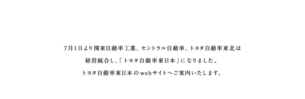 トヨタ自動車東日本株式会社　7月1日より関東自動車工業、セントラル自動車、トヨタ自動車東北は経営統合し、「トヨタ自動車東日本」になりました。トヨタ自動車東日本のwebサイトへご案内いたします。