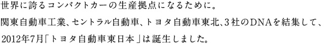 世界に誇るコンパクトカーの生産拠点になるために。関東自動車工業、セントラル自動車、トヨタ自動車東北、3社のDNAを結集して、2012年7月「トヨタ自動車東日本」は誕生しました。