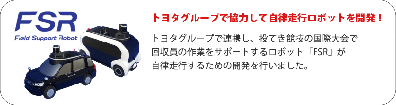 FSR トヨタグループで協力して自律走行ロボットを開発！ トヨタグループで連携し、投てき競技の国際大会で回収員の作業をサポートするロボット「FSR」が自律走行するための開発を行っています。