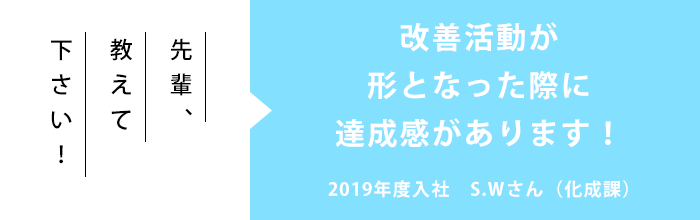 先輩、教えて下さい！「改善活動が形となった際に達成感があります！」2019年度入社　S.Wさん（化成課）